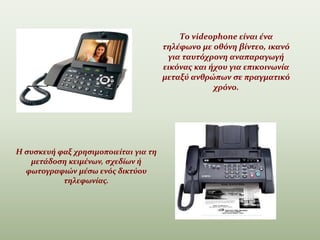 Το videophone είναι ένα
τηλέφωνο με οθόνη βίντεο, ικανό
για ταυτόχρονη αναπαραγωγή
εικόνας και ήχου για επικοινωνία
μεταξύ ανθρώπων σε πραγματικό
χρόνο.
.
Η συσκευή φαξ χρησιμοποιείται για τη
μετάδοση κειμένων, σχεδίων ή
φωτογραφιών μέσω ενός δικτύου
τηλεφωνίας.
 