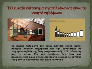 Τα κινητά τηλέφωνα δεν είχαν πάντοτε οθόνη αφής,
κάμερες πολλών Megapixels και την δυνατότητα να
χρησιμοποιηθούν ως ένας μικροσκοπικός Η/Υ, λύνοντας
μας τα χέρια. Για την ακρίβεια, δεν ήταν καν
μικροσκοπικά αφού ειδικά στα πρώτα μοντέλα το μέγεθός
τους δεν τα καθιστούσε και πολύ “κινητά”!
 