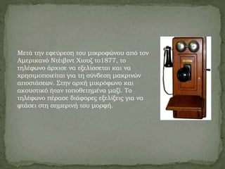 Μετά την εφεύρεση του μικροφώνου από τον
Αμερικανό Ντέιβιντ Χιουζ το1877, το
τηλέφωνο άρχισε να εξελίσσεται και να
χρησιμοποιείται για τη σύνδεση μακρινών
αποστάσεων. Στην αρχή μικρόφωνο και
ακουστικό ήταν τοποθετημένα μαζί. Το
τηλέφωνο πέρασε διάφορες εξελίξεις για να
φτάσει στη σημερινή του μορφή.
 