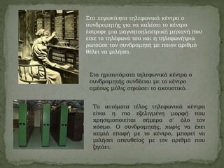 Στα χειροκίνητα τηλεφωνικά κέντρα ο
συνδρομητής για να καλέσει το κέντρο
έστρεφε μια μαγνητοηλεκτρική μηχανή που
είχε το τηλέφωνό του και η τηλεφωνήτρια
ρωτούσε τον συνδρομητή με ποιον αριθμό
θέλει να μιλήσει.
Στα ημιαυτόματα τηλεφωνικά κέντρα ο
συνδρομητής συνδέεται με το κέντρο
αμέσως μόλις σηκώσει το ακουστικό.
Τα αυτόματα τέλος τηλεφωνικά κέντρα
είναι η πιο εξελιγμένη μορφή που
χρησιμοποιείται σήμερα σ' όλο τον
κόσμο. Ο συνδρομητής, χωρίς να έχει
καμιά επαφή με το κέντρο, μπορεί να
μιλήσει απευθείας με τον αριθμό που
ζητάει.
 