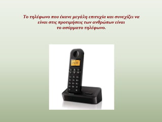 Το τηλέφωνο που έκανε μεγάλη επιτυχία και συνεχίζει να
είναι στις προτιμήσεις των ανθρώπων είναι
το ασύρματο τηλέφωνο.
.
 