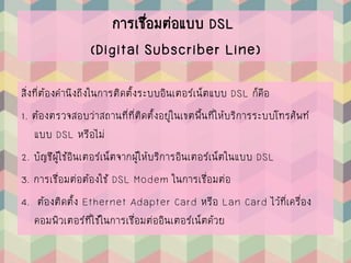 การเชื่อมต่อแบบ DSL
(Digital Subscriber Line)
สิ่งที่ต้องคานึงถึงในการติดตั้งระบบอินเตอร์เน็ตแบบ DSL ก็คือ
1. ต้องตรวจสอบว่าสถานที่ที่ติดตั้งอยู่ในเขตพื้นที่ให้บริการระบบโทรศัพท์
แบบ DSL หรือไม่
2. บัญชีผู้ใช้อินเตอร์เน็ตจากผู้ให้บริการอินเตอร์เน็ตในแบบ DSL
3. การเชื่อมต่อต้องใช้ DSL Modem ในการเชื่อมต่อ
4. ต้องติดตั้ง Ethernet Adapter Card หรือ Lan Card ไว้ที่เครื่อง
คอมพิวเตอร์ที่ใช้ในการเชื่อมต่ออินเตอร์เน็ตด้วย
 