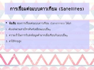การเชื่อมต่อแบบดาวเทียม (Satellites)
• ข้อเสีย ของการเชื่อมต่อแบบดาวเทียม (Satellites) ได้แก่
1. ต้องส่งผ่านสายโทรศัพท์เหมือนแบบอื่นๆ
2. ความเร็วในการรับส่งข้อมูลต่ามากเมื่อเทียบกับแบบอื่นๆ
3. ค่าใช้จ่ายสูง
 