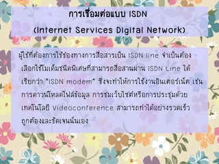 การเชื่อมต่อแบบ ISDN
(Internet Services Digital Network)
ผู้ใช้ที่ต้องการใช้ช่องทางการสื่อสารเป็น ISDN line จาเป็นต้อง
เลือกใช้โมเด็มชนิดพิเศษที่สามารถสื่อสานผ่าน ISDN Line ได้
เรียกว่า “ISDN modem” ซึ่งจะทาให้การใช้งานอินเตอร์เน็ต เช่น
การดาวน์โหลดไฟล์ข้อมูล การชมเว็บไซต์หรือการประชุมด้วย
เทคโนโลยี Videoconference สามารถทาได้อย่างรวดเร็ว
ถูกต้องและชัดเจนนั่นเอง
 