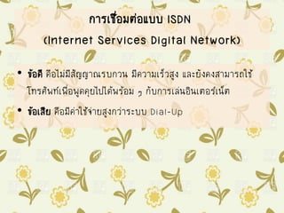 การเชื่อมต่อแบบ ISDN
(Internet Services Digital Network)
• ข้อดี คือไม่มีสัญญาณรบกวน มีความเร็วสูง และยังคงสามารถใช้
โทรศัพท์เพื่อพูดคุยไปได้พร้อม ๆ กับการเล่นอินเตอร์เน็ต
• ข้อเสีย คือมีค่าใช้จ่ายสูงกว่าระบบ Dial-Up
 