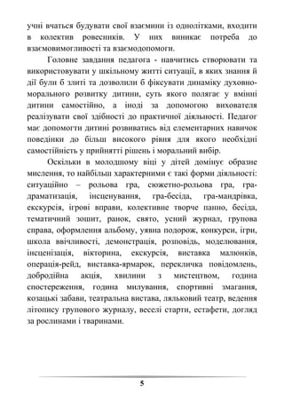 5
учні вчаться будувати свої взаємини із однолітками, входити
в колектив ровесників. У них виникає потреба до
взаємовимогливості та взаємодопомоги.
Головне завдання педагога - навчитись створювати та
використовувати у шкільному житті ситуації, в яких знання й
дії були б злиті та дозволили б фіксувати динаміку духовно-
морального розвитку дитини, суть якого полягає у вмінні
дитини самостійно, а іноді за допомогою вихователя
реалізувати свої здібності до практичної діяльності. Педагог
має допомогти дитині розвиватись від елементарних навичок
поведінки до більш високого рівня для якого необхідні
самостійність у прийнятті рішень і моральний вибір.
Оскільки в молодшому віці у дітей домінує образне
мислення, то найбільш характерними є такі форми діяльності:
ситуаційно – рольова гра, сюжетно-рольова гра, гра-
драматизація, інсценування, гра-бесіда, гра-мандрівка,
екскурсія, ігрові вправи, колективне творче панно, бесіда,
тематичний зошит, ранок, свято, усний журнал, групова
справа, оформлення альбому, уявна подорож, конкурси, ігри,
школа ввічливості, демонстрація, розповідь, моделювання,
інсценізація, вікторина, екскурсія, виставка малюнків,
операція-рейд, виставка-ярмарок, перекличка повідомлень,
добродійна акція, хвилини з мистецтвом, година
спостереження, година милування, спортивні змагання,
козацькі забави, театральна вистава, ляльковий театр, ведення
літопису групового журналу, веселі старти, естафети, догляд
за рослинами і тваринами.
 
