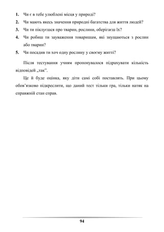 94
1. Чи є в тебе улюблені місця у природі?
2. Чи мають якесь значення природні багатства для життя людей?
3. Чи ти піклуєшся про тварин, рослини, оберігаєш їх?
4. Чи робиш ти зауваження товаришам, які знущаються з рослин
або тварин?
5. Чи посадив ти хоч одну рослину у своєму житті?
Після тестування учням пропонувалося підрахувати кількість
відповідей „так”.
Це й буде оцінка, яку діти самі собі поставлять. При цьому
обов’язково підкреслити, що даний тест тільки гра, тільки натяк на
справжній стан справ.
 