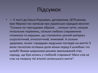 Підсумок
• — У листі до Ольги Рошкевич, датованому 1879 роком,
Іван Франко так написав про українське народне весілля:
"Скільки тут пречудових образів ... скільки чуття, скільки
геніальних порівнянь, скільки глибоко старовинних
споминок та окрушин, що становлять цінний матеріал
соціологічний, етнологічний, язиковий. А скільки
здорових, ясних і правдиво людських поглядів на життя! З
якою теплотою оспівана доля жінки перед її шлюбом і по
шлюбі! Якими широкими рисами змальований стан
народу, що був колись у глибокій старовині! Мені слів не
стає на похвалу тієї епопеї селянського життя".
 