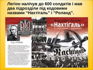 Легіон налічув до 600 солдатів і мав
два підрозділи під кодовими
назвами “Нахтігаль” і “Роланд”.
 