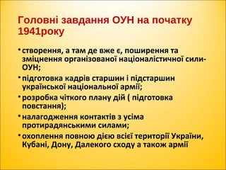 Головні завдання ОУН на початку
1941року
•створення, а там де вже є, поширення та
зміцнення організованої націоналістичної сили-
ОУН;
•підготовка кадрів старшин і підстаршин
української національної армії;
•розробка чіткого плану дій ( підготовка
повстання);
•налагодження контактів з усіма
протирадянськими силами;
•охоплення повною дією всієї території України,
Кубані, Дону, Далекого сходу а також армії
 
