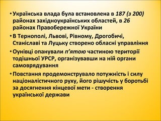 •Українська влада була встановлена в 187 (з 200)
районах західноукраїнських областей, в 26
районах Правобережної України
•В Тернополі, Львові, Рівному, Дрогобичі,
Станіславі та Луцьку створено обласні управління
•Оунівці опанували п’ятою частиною території
тодішньої УРСР, організувавши на ній органи
самоврядування
•Повстання продемонструвало потужність і силу
націоналістичного руху, його рішучість у боротьбі
за досягнення кінцевої мети - створення
української держави
 