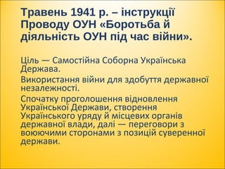 Ціль — Самостійна Соборна Українська
Держава.
Використання війни для здобуття державної
незалежності.
Спочатку проголошення відновлення
Української Держави, створення
Українського уряду й місцевих органів
державної влади, далі — переговори з
воюючими сторонами з позицій суверенної
держави.
Травень 1941 р. – інструкції
Проводу ОУН «Боротьба й
діяльність ОУН під час війни».
 