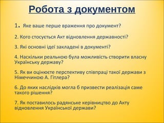 Робота з документом
1. Яке ваше перше враження про документ?
2. Кого стосується Акт відновлення державності?
3. Які основні ідеї закладені в документі?
4. Наскільки реальною була можливість створити власну
Українську державу?
5. Як ви оцінюєте перспективу співпраці такої держави з
Німеччиною А. Гітлера?
6. До яких наслідків могла б призвести реалізація саме
такого рішення?
7. Як поставилось радянське керівництво до Акту
відновлення Української держави?
 