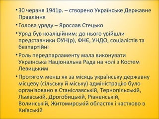 •30 червня 1941р. – створено Українське Державне
Правління
•Голова уряду – Ярослав Стецько
•Уряд був коаліційним: до нього увійшли
представники ОУН(р), ФНЄ, УНДО, соціалістів та
безпартійні
•Роль передпарламенту мала виконувати
Українська Національна Рада на чолі з Костем
Левицьким
•Протягом менш як за місяць українську державну
місцеву (сільську й міську) адміністрацію було
організовано в Станіславській, Тернопільській,
Львівській, Дрогобицькій, Рівненській,
Волинській, Житомирській областях і частково в
Київській
 