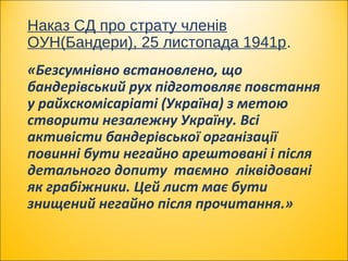 Наказ СД про страту членів
ОУН(Бандери), 25 листопада 1941р.
«Безсумнівно встановлено, що
бандерівський рух підготовляє повстання
у райхскомісаріаті (Україна) з метою
створити незалежну Україну. Всі
активісти бандерівської організації
повинні бути негайно арештовані і після
детального допиту таємно ліквідовані
як грабіжники. Цей лист має бути
знищений негайно після прочитання.»
 