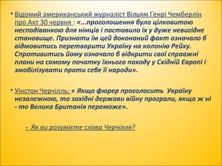 • Відомий американський журналіст Вільям Генрі Чемберлін
про Акт 30 червня : «...проголошення було цілковитою
несподіванкою для німців і поставило їх у дуже невигідне
становище. Признати їм цей доконаний факт означало б
відмовитись перетворити Україну на колонію Рейху.
Спротивитись йому означало б відкрити свої справжні
плани на самому початку їхнього походу у Східній Європі і
змобілізувати проти себе її народи».
• Уінстон Черчілль: « Якщо фюрер проголосить Україну
незалежною, то західні держави війну програли, якщо ж ні
- то Велика Британія переможе».
- Як ви розумієте слова Черчілля?
 
