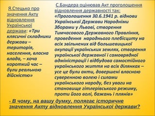 - В чому, на вашу думку, полягає історичне
значення Акту відновлення Української держави?
Я.Стецько про
значення Акту
відновлення
Української
держави: «Три
клясичні складники
держави –
територія,
населення, власна
влада, – хоча
короткий час –
були реальною
дійсністю»
С.Бандера оцінював Акт проголошення
відновлення державності так:
«Проголошення 30.6.1941 р. віднови
Української Держави Народніми
Зборами у Львові, створення
Тимчасового Державного Правління,
проведення народнього плебісциту на
всіх звільнених від большевицької
окупації українських землях, створення
української державної і самоврядної
адміністрації і відбудова самостійного
українського життя на всіх ділянках –
усе це були акти, довершені власною
суверенною волею і силами
українського народу, без уваги на
становище гітлерівського режиму,
проти його волі, бажань і плянів»
 