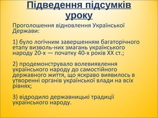 Підведення підсумків
уроку
Проголошення відновлення Української
Держави:
1) було логічним завершенням багаторічного
етапу визволь­них змагань українського
народу 20­х — початку 40­х років XX ст.;
2) продемонструвало волевиявлення
українського народу до самостійного
державного життя, що яскраво виявилось в
утворенні органів української влади на всіх
рівнях;
3) відродило державницькі традиції
українського народу.
 