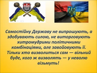 Самостійну Державу не випрошують, а
здобувають силою, не виторговують
хитромудрими політичними
комбінаціями, але завойовують її.
Тільки хто визволиться сам — вільний
буде, кого ж визволять — у неволю
візьмуть!
 