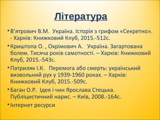Література
•В’ятрович В.М. Україна. Історія з грифом «Секретно».
­ Харків: Книжковий Клуб, 2015.­512с.
•Криштопа О. , Охрімович А. Україна. Загартована
болем. Тисяча років самотності. – Харків: Книжковий
Клуб, 2015.­543с.
•Патриляк І.К. Перемога або смерть: український
визвольний рух у 1939­1960 роках. – Харків:
Книжковий Клуб, 2015.­509с.
•Баган О.Р. Ідея і чин Ярослава Стецька.
Публіцистичний нарис. – Київ, 2008.­164с.
•Інтернет ресурси
 