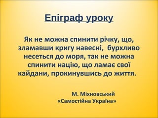 Епіграф уроку
Як не можна спинити річку, що,
зламавши кригу навесні, бурхливо
несеться до моря, так не можна
спинити націю, що ламає свої
кайдани, прокинувшись до життя.
М. Міхновський
«Самостійна Україна»
 