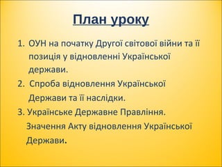 План уроку
1. ОУН на початку Другої світової війни та її
позиція у відновленні Української
держави.
2. Спроба відновлення Української
Держави та її наслідки.
3. Українське Державне Правління.
Значення Акту відновлення Української
Держави.
 