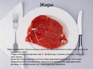 Жири
Жири становлять істотну частину нашої їжі. Вони містяться в м'ясі, рибі, молочних
продуктах, зерні.
У будь-якому природному жирі є: фосфатиди, стерини, вітаміни, пігменти і
носії запаху.
Зазвичай лише невелика частина жиру відкладається в запас, але через
неправильного способу життя порушується баланс між надходженням
речовин і їх витрачанням, це і призводить до ожиріння.
 