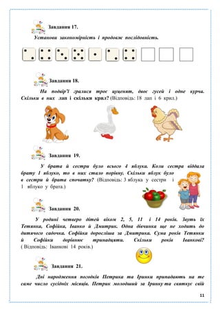 11
Завдання 17.
Установи закономірність і продовж послідовність.
Завдання 18.
На подвір’ї гралися троє цуценят, двоє гусей і одне курча.
Скільки в них лап і скільки крил? (Відповідь: 18 лап і 6 крил.)
Завдання 19.
У брата й сестри було всього 4 яблука. Коли сестра віддала
брату 1 яблуко, то в них стало порівну. Скільки яблук було
в сестри й брата спочатку? (Відповідь: 3 яблука у сестри і
1 яблуко у брата.)
Завдання 20.
У родині четверо дітей віком 2, 5, 11 і 14 років. Звуть їх
Тетянка, Софійка, Іванко й Дмитрик. Одна дівчинка ще не ходить до
дитячого садочка. Софійка доросліша за Дмитрика. Сума років Тетянки
й Софійки дорівнює тринадцяти. Скільки років Іванкові?
( Відповідь: Іванкові 14 років.)
Завдання 21.
Дні народження погодків Петрика та Іринки припадають на те
саме число сусідніх місяців. Петрик молодший за Іринку та святкує свій
 