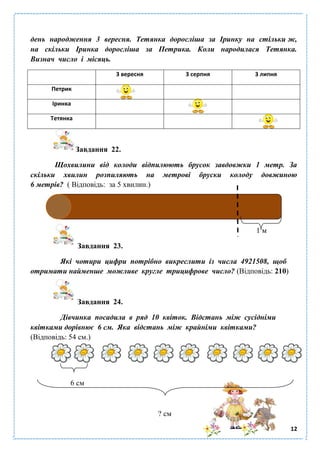 12
день народження 3 вересня. Тетянка доросліша за Іринку на стільки ж,
на скільки Іринка доросліша за Петрика. Коли народилася Тетянка.
Визнач число і місяць.
3 вересня 3 серпня 3 липня
Петрик
Іринка
Тетянка
Завдання 22.
Щохвилини від колоди відпилюють брусок завдовжки 1 метр. За
скільки хвилин розпиляють на метрові бруски колоду довжиною
6 метрів? ( Відповідь: за 5 хвилин.)
1 м
Завдання 23.
Які чотири цифри потрібно викреслити із числа 4921508, щоб
отримати найменше можливе кругле трицифрове число? (Відповідь: 210)
Завдання 24.
Дівчинка посадила в ряд 10 квіток. Відстань між сусідніми
квітками дорівнює 6 см. Яка відстань між крайніми квітками?
(Відповідь: 54 см.)
6 см
? см
 
