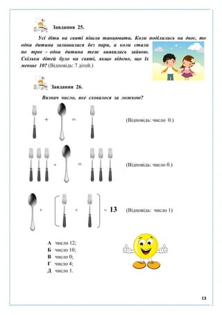 13
Завдання 25.
Усі діти на святі пішли танцювати. Коли поділились на двоє, то
одна дитина залишилася без пари, а коли стали
по троє – одна дитина теж виявилась зайвою.
Скільки дітей було на святі, якщо відомо, що їх
менше 10? (Відповідь: 7 дітей.)
Завдання 26.
Визнач число, яке сховалося за ложкою?
+ = (Відповідь: число 0.)
- = (Відповідь: число 0.)
+ + = 13 (Відповідь: число 1)
А число 12;
Б число 10;
В число 0;
Г число 4;
Д число 1.
 
