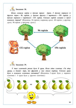 18
Завдання 38.
Білка сховала горіхи в дуплах трьох дерев. І дуплах першого й
другого дерев – 96 горіхів, у дуплах другого і третього – 156 горіхів, у
дуплах першого і третього – 132 горіхи. Скільки горіхів сховано в дуплі
кожного дерева? (Відповідь: 36 горіхів у першому дуплі, 60 горіхів у другому
дуплі, 96 горіхів у третьому дуплі.)
96 горіхів
132 горіхи 156 горіхів
Завдання 39.
У двох хлопчиків разом було 8 груш. Коли один хлопчик з’їв одну
грушу, а інший – три, то фруктів у них стало порівну. Скільки груш
було в кожного хлопчика спочатку? (Відповідь: 3 груші було у першого
хлопчика і 5 груш було у другого хлопчика.)
=
 