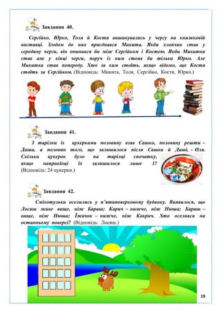 19
Завдання 40.
Сергійко, Юрко, Толя й Костя вишикувались у чергу на книжковій
виставці. Згодом до них приєднався Микита. Якби хлопчик став у
середину черги, він опинився би між Сергійком і Костею. Якби Микитка
став аж у кінці черги, поруч із ним стояв би тільки Юрко. Але
Микитка став попереду. Хто за ким стоїть, якщо відомо, що Костя
стоїть за Сергійком. (Відповідь: Микита, Толя, Сергійко, Костя, Юрко.)
Завдання 41.
З тарілки із цукерками половину взяв Сашко, половину решти –
Даша, а половин того, що залишилося після Сашка й Даші, - Оля.
Скільки цукерок було на тарілці спочатку,
якщо наприкінці їх залишилося лише 3?
(Відповідь: 24 цукерки.)
Завдання 42.
Сміхотульки оселились у п’ятиповерховому будинку. Виявилося, що
Лосяш живе вище, ніж Бараш; Карич – нижче, ніж Нюша; Бараш –
вище, ніж Нюша; Їжачок – нижче, ніж Какрич. Хто оселився на
останньому поверсі? (Відповідь: Лосяш.)
 