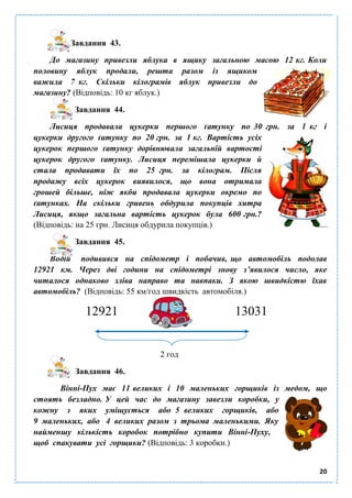 20
Завдання 43.
До магазину привезли яблука в ящику загальною масою 12 кг. Коли
половину яблук продали, решта разом із ящиком
важила 7 кг. Скільки кілограмів яблук привезли до
магазину? (Відповідь: 10 кг яблук.)
Завдання 44.
Лисиця продавала цукерки першого ґатунку по 30 грн. за 1 кг і
цукерки другого ґатунку по 20 грн. за 1 кг. Вартість усіх
цукерок першого ґатунку дорівнювала загальній вартості
цукерок другого ґатунку. Лисиця перемішала цукерки й
стала продавати їх по 25 грн. за кілограм. Після
продажу всіх цукерок виявилося, що вона отримала
грошей більше, ніж якби продавала цукерки окремо по
ґатунках. На скільки гривень обдурила покупців хитра
Лисиця, якщо загальна вартість цукерок була 600 грн.?
(Відповідь: на 25 грн. Лисиця обдурила покупців.)
Завдання 45.
Водій подивився на спідометр і побачив, що автомобіль подолав
12921 км. Через дві години на спідометрі знову з’явилося число, яке
читалося однаково зліва направо та навпаки. З якою швидкістю їхав
автомобіль? (Відповідь: 55 км/год швидкість автомобіля.)
12921 13031
2 год
Завдання 46.
Вінні-Пух має 11 великих і 10 маленьких горщиків із медом, що
стоять безладно. У цей час до магазину завезли коробки, у
кожну з яких уміщується або 5 великих горщиків, або
9 маленьких, або 4 великих разом з трьома маленькими. Яку
найменшу кількість коробок потрібно купити Вінні-Пуху,
щоб спакувати усі горщики? (Відповідь: 3 коробки.)
 