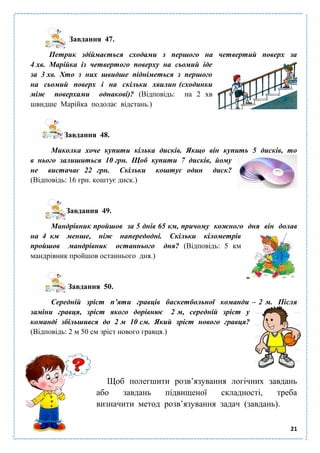 21
Завдання 47.
Петрик здіймається сходами з першого на четвертий поверх за
4 хв. Марійка із четвертого поверху на сьомий іде
за 3 хв. Хто з них швидше підніметься з першого
на сьомий поверх і на скільки хвилин (сходинки
між поверхами однакові)? (Відповідь: на 2 хв
швидше Марійка подолає відстань.)
Завдання 48.
Миколка хоче купити кілька дисків. Якщо він купить 5 дисків, то
в нього залишиться 10 грн. Щоб купити 7 дисків, йому
не вистачає 22 грн. Скільки коштує один диск?
(Відповідь: 16 грн. коштує диск.)
Завдання 49.
Мандрівник пройшов за 5 днів 65 км, причому кожного дня він долав
на 4 км менше, ніж напередодні. Скільки кілометрів
пройшов мандрівник останнього дня? (Відповідь: 5 км
мандрівник пройшов останнього дня.)
Завдання 50.
Середній зріст п’яти гравців баскетбольної команди – 2 м. Після
заміни гравця, зріст якого дорівнює 2 м, середній зріст у
команді збільшився до 2 м 10 см. Який зріст нового гравця?
(Відповідь: 2 м 50 см зріст нового гравця.)
Щоб полегшити розв’язування логічних завдань
або завдань підвищеної складності, треба
визначити метод розв’язування задач (завдань).
 