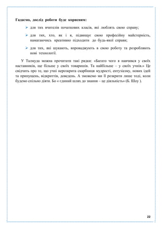 22
Гадаємо, дослід роботи буде корисним:
 для тих вчителів початкових класів, які люблять свою справу;
 для тих, хто, як і я, підвищує свою професійну майстерність,
намагаючись креативно підходити до будь-якої справи;
 для тих, які шукають, впроваджують в свою роботу та розробляють
нові технології.
У Талмуда можна прочитати такі рядки: «Багато чого я навчився у своїх
наставників, ще більше у своїх товаришів. Та найбільше – у своїх учнів.» Це
свідчить про те, що учні нерозкрита скарбниця мудрості, ентузіазму, нових ідей
та припущень, відкриттів, доведень. А зможемо ми її розкрити лише тоді, коли
будемо спільно діяти. Бо « єдиний шлях до знання – це діяльність» (Б. Шоу ).
 