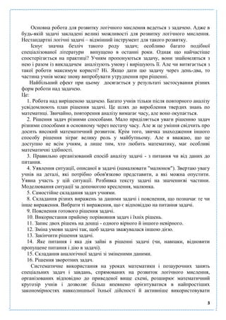 3
Основна робота для розвитку логічного мислення ведеться з задачею. Адже в
будь-якій задачі закладені великі можливості для розвитку логічного мислення.
Нестандартні логічні задачі – відмінний інструмент для такого розвитку.
Існує значна безліч такого роду задач; особливо багато подібної
спеціалізованої літератури випущено в останні роки. Однак що найчастіше
спостерігається на практиці? Учням пропонуються задачу, вони знайомляться з
нею і разом із викладачем аналізують умову і вирішують її. Але чи витягається з
такої роботи максимум користі? Ні. Якщо дати цю задачу через день-два, то
частина учнів може знову випробувати утруднення при рішенні.
Найбільший ефект при цьому досягається у результаті застосування різних
форм роботи над задачею.
Це:
1. Робота над вирішеною задачею. Багато учнів тільки після повторного аналізу
усвідомлюють план рішення задачі. Це шлях до вироблення твердих знань по
математиці. Звичайно, повторення аналізу вимагає часу, але воно окупається.
2. Рішення задач різними способами. Мало приділяється уваги рішенню задач
різними способами в основному через нестачу часу. Але ж це уміння свідчить про
досить високий математичний розвиток. Крім того, звичка знаходження іншого
способу рішення зіграє велику роль у майбутньому. Але я вважаю, що це
доступно не всім учням, а лише тим, хто любить математику, має особливі
математичні здібності.
3. Правильно організований спосіб аналізу задачі - з питання чи від даних до
питання.
4. Уявлення ситуації, описаної в задачі (намалювати "малюнок"). Звертаю увагу
учнів на деталі, які потрібно обов'язково представити, а які можна опустити.
Уявна участь у цій ситуації. Розбивка тексту задачі на значеннєві частини.
Моделювання ситуації за допомогою креслення, малюнка.
5. Самостійне складання задач учнями.
8. Складання різних виражень за даними задачі і пояснення, що позначає те чи
інше вираження. Вибрати ті вираження, що є відповіддю на питання задачі.
9. Пояснення готового рішення задачі.
10. Використання прийому порівняння задач і їхніх рішень.
11. Запис двох рішень на дошці - одного вірного й іншого невірного.
12. Зміна умови задачі так, щоб задача зважувалася іншою дією.
13. Закінчити рішення задачі.
14. Яке питання і яка дія зайві в рішенні задачі (чи, навпаки, відновити
пропущене питання і дію в задачі).
15. Складання аналогічної задачі зі зміненими даними.
16. Рішення зворотних задач.
Систематичне використання на уроках математики і позаурочних занять
спеціальних задач і завдань, спрямованих на розвиток логічного мислення,
організованих відповідно до приведеної вище схемі, розширює математичний
кругозір учнів і дозволяє більш впевнено орієнтуватися в найпростіших
закономірностях навколишньої їхньої дійсності й активніше використовувати
 
