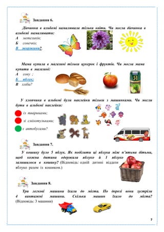 7
Завдання 6.
Дівчинка в альбомі намалювала тільки квіти. Чи могла дівчинка в
альбомі намалювати:
А метеликів;
Б сонечко;
В жоржини?.
Мама купила в магазині тільки цукерок і фруктів. Чи могла мама
купити в магазині:
А соку ;
Б яблук;
В хліба?
У хлопчика в альбомі були наклейки тільки з машинками. Чи могли
бути в альбомі наклейки:
із тваринами;
зі сміхотульками;
з автобусами?
Завдання 7.
У кошику було 5 яблук. Як поділити ці яблука між п’ятьма дітьми,
щоб кожна дитина одержала яблуко й 1 яблуко
залишилося в кошику? (Відповідь: одній дитині віддати
яблуко разом із кошиком.)
Завдання 8.
Три легкові машини їхали до міста. По дорозі вони зустріли
4 вантажні машини. Скільки машин їхало до міста?
(Відповідь: 3 машини)
 