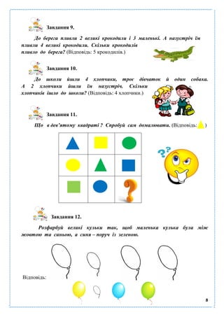 8
Завдання 9.
До берега пливли 2 великі крокодили і 3 маленькі. А назустріч їм
пливли 4 великі крокодили. Скільки крокодилів
пливло до берега? (Відповідь: 5 крокодилів.)
Завдання 10.
До школи йшли 4 хлопчики, троє дівчаток й один собака.
А 2 хлопчики йшли їм назустріч. Скільки
хлопчиків ішло до школи? (Відповідь: 4 хлопчики.)
Завдання 11.
Що в дев’ятому квадраті ? Спробуй сам домалювати. (Відповідь: )
Завдання 12.
Розфарбуй великі кульки так, щоб маленька кулька була між
жовтою та синьою, а синя – поруч із зеленою.
Відповідь:
 