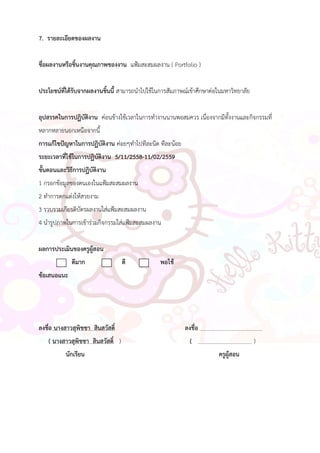 7. รายละเอียดของผลงาน
ชื่อผลงานหรือชิ้นงานคุณภาพของงาน แฟ้มสะสมผลงาน ( Portfolio )
ประโยชน์ที่ได้รับจากผลงานชิ้นนี้ สามารถนาไปใช้ในการสัมภาษณ์เข้าศึกษาต่อในมหาวิทยาลัย
อุปสรรคในการปฏิบัติงาน ค่อนข้างใช้เวลาในการทางานนานพอสมควร เนื่องจากมีทั้งงานและกิจกรรมที่
หลากหลายนอกเหนือจากนี้
การแก้ไขปัญหาในการปฏิบัติงาน ค่อยๆทาไปทีละนิด ทีละน้อย
ระยะเวลาที่ใช้ในการปฏิบัติงาน 5/11/2558-11/02/2559
ขั้นตอนและวิธีการปฏิบัติงาน
1 กรอกข้อมูลของตนเองในแฟ้มสะสมผลงาน
2 ทาการตกแต่งให้สวยงาม
3 รวบรวมเกียรติบัตรผลงานใส่แฟ้มสะสมผลงาน
4 นารูปภาพในการเข้าร่วมกิจกรรมใส่แฟ้มสะสมผลงาน
ผลการประเมินของครูผู้สอน
ดีมาก ดี พอใช้
ข้อเสนอแนะ
ลงชื่อ นางสาวสุพิชชา สินสวัสดิ์ ลงชื่อ .
( นางสาวสุพิชชา สินสวัสดิ์ ) ( )
นักเรียน ครูผู้สอน
 