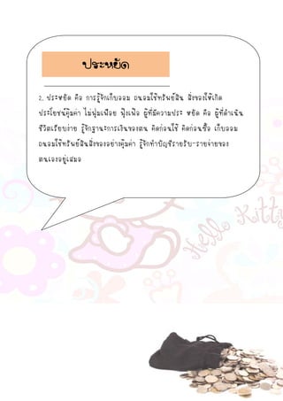 2. ประหยัด คือ การรู้จักเก็บออม ถนอมใช้ทรัพย์สิน สิ่งของให้เกิด
ประโยชน์คุ้มค่า ไม่ฟุ่มเฟือย ฟุ้งเฟ้อ ผู้ที่มีความประ หยัด คือ ผู้ที่ดาเนิน
ชีวิตเรียบง่าย รู้จักฐานะการเงินของตน คิดก่อนใช้ คิดก่อนซื้อ เก็บออม
ถนอมใช้ทรัพย์สินสิ่งของอย่างคุ้มค่า รู้จักทาบัญชีรายรับ-รายจ่ายของ
ตนเองอยู่เสมอ
ประหยัด
 