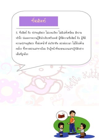3. ซื่อสัตย์ คือ ประพฤติตรง ไม่เอนเอียง ไม่มีเล่ห์เหลี่ยม มีความ
จริงใจ ปลอดจากความรู้สึกลาเอียงหรืออคติ ผู้ที่มีความซื่อสัตย์ คือ ผู้ที่มี
ความประพฤติตรง ทั้งต่อหน้าที่ ต่อวิชาชีพ ตรงต่อเวลา ไม่ใช้เล่ห์กล
คดโกง ทั้งทางตรงและทางอ้อม รับรู้หน้าที่ของตนเองและปฏิบัติอย่าง
เต็มที่ถูกต้อง
ซื่อสัตย์
 