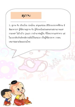 5. สุภาพ คือ เรียบร้อย อ่อนโยน ละมุนละม่อม มีกิริยามารยาทที่ดีงาม มี
สัมมาคารวะ ผู้ที่มีความสุภาพ คือ ผู้ที่อ่อนน้อมถ่อมตนตามสถานภาพและ
กาลเทศะ ไม่ก้าวร้าว รุนแรง วางอานาจข่มผู้อื่น ทั้งโดยวาจาและท่าทาง แต่
ในเวลาเดียวกันยังคงมีความมั่นใจในตนเอง เป็นผู้ที่มีมารยาท วางตน
เหมาะสมตามวัฒนธรรมไทย
สุภาพ
 