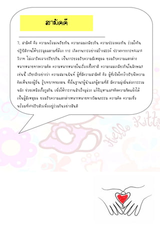 7. สามัคคี คือ ความพร้อมเพรียงกัน ความกลมเกลียวกัน ความปรองดองกัน ร่วมใจกัน
ปฏิบัติงานให้บรรลุผลตามที่ต้อง การ เกิดงานการอย่างสร้างสรรค์ ปราศจากการทะเลาะ
วิวาท ไม่เอารัดเอาเปรียบกัน เป็นการยอมรับความมีเหตุผล ยอมรับความแตกต่าง
หลากหลายทางความคิด ความหลากหลายในเรื่องเชื้อชาติ ความกลมเกลียวกันในลักษณะ
เช่นนี้ เรียกอีกอย่างว่า ความสมานฉันท์ ผู้ที่มีความสามัคคี คือ ผู้ที่เปิดใจกว้างรับฟังความ
คิดเห็นของผู้อื่น รู้บทบาทของตน ทั้งในฐานะผู้นาและผู้ตามที่ดี มีความมุ่งมั่นต่อการรวม
พลัง ช่วยเหลือเกื้อกูลกัน เพื่อให้การงานสาเร็จลุล่วง แก้ปัญหาและขจัดความขัดแย้งได้
เป็นผู้มีเหตุผล ยอมรับความแตกต่างหลากหลายทางวัฒนธรรม ความคิด ความเชื่อ
พร้อมที่จะปรับตัวเพื่ออยู่ร่วมกันอย่างสันติ
สามัคคี
 