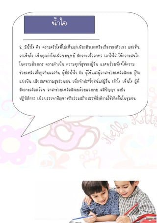 8. มีน้าใจ คือ ความจริงใจที่ไม่เห็นแก่เพียงตัวเองหรือเรื่องของตัวเอง แต่เห็น
อกเห็นใจ เห็นคุณค่าในเพื่อนมนุษย์ มีความเอื้ออาทร เอาใจใส่ ให้ความสนใจ
ในความต้องการ ความจาเป็น ความทุกข์สุขของผู้อื่น และพร้อมที่จะให้ความ
ช่วยเหลือเกื้อกูลกันและกัน ผู้ที่มีน้าใจ คือ ผู้ให้และผู้อาสาช่วยเหลือสังคม รู้จัก
แบ่งปัน เสียสละความสุขส่วนตน เพื่อทาประโยชน์แก่ผู้อื่น เข้าใจ เห็นใจ ผู้ที่
มีความเดือดร้อน อาสาช่วยเหลือสังคมด้วยแรงกาย สติปัญญา ลงมือ
ปฏิบัติการ เพื่อบรรเทาปัญหาหรือร่วมสร้างสรรค์สิ่งดีงามให้เกิดขึ้นในชุมชน
น้าใจ
 