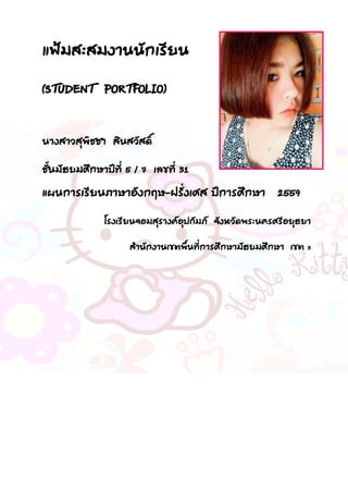 แฟ้มสะสมงานนักเรียน
(STUDENT PORTFOLIO)
นางสาวสุพิชชา สินสวัสดิ์
ชั้นมัธยมศึกษาปีที่ 5 / 7 เลขที่ 31
แผนการเรียนภาษาอังกฤษ-ฝรั่งเศส ปีการศึกษา 2559
โรงเรียนจอมสุรางค์อุปถัมภ์ จังหวัดพระนครศรีอยุธยา
สานักงานเขตพื้นที่การศึกษามัธยมศึกษา เขต 3
 