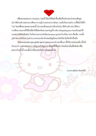 คานา
แฟ้มสะสมผลงาน ( Portfolio ) เล่มนี้ ดิฉันได้จัดทาขึ้นเพื่อเป็นตัวแทนนาเสนอข้อมูล
ประวัติส่วนตัว ผลทางการศึกษา ความรู้ ความสามารถ ทักษะ รวมถึงกิจกรรมต่าง ๆ ที่ดิฉันได้เข้า
ร่วม โดยแฟ้มสะสมผลงานเล่มนี้ ประกอบด้วยเอกสารเกี่ยวกับประวัติส่วนตัว ประวัติทาง
การศึกษา ผลงานที่ได้รับที่ทาให้ดิฉันเกิดความภาคภูมิใจ เช่น แข่งspelling bee ภาษาอังกฤษได้
รองชนะเลิศอันดับสอง ในกิจกรรมการแข่งขันChristmas dayของโรงเรียน ฯลฯ เป็นต้น รวมทั้ง
รูปภาพการทากิจกรรมต่างๆ มากมาย เช่น ตัวแทนเชิญเรียนแก่นักกีฬาวันกีฬาสี เป็นต้น
ดิฉันขอขอบพระคุณ คุณพ่อ คุณแม่ คุณครูอาจารย์และเพื่อนๆ ที่ให้ความช่วยเหลือ ทั้งให้
คาแนะนา รวบรวมเอกสาร หลักฐานสาคัญต่างๆ ข้อมูลที่เป็นประโยชน์อย่างยิ่งเพื่อจัดทาแฟ้ม
ผลงานในครั้งนี้ และเพื่อการศึกษาต่อในสถาบันอุดมศึกษา
(นางสาวสุพิชชา สินสวัสดิ์)
 