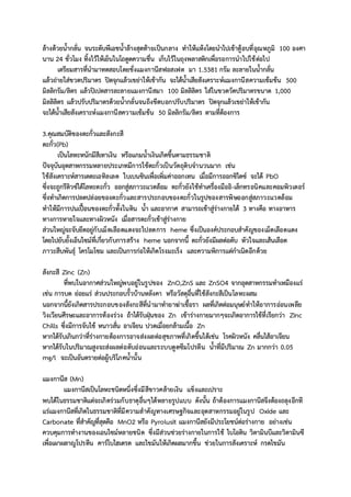 ล้างด้วยน้ากลั่น จนระดับพีเอชน้าล้างสุดท้ายเป็นกลาง ทาให้แห้งโดยนาไปเข้าตู้อบที่อุณหภูมิ 100 องศา
นาน 24 ชั่วโมง ทิ้งไว้ให้เย็นในโถดูดความชื่น เก็บไว้ในถุงพลาสติกเพื่อรอการนาไปใช้ต่อไป
เตรียมสารที่นามาทดสอบโดยชั่งแมงกานีสฟอสเฟต มา 1.5381 กรัม ละลายในน้ากลั่น
แล้วถ่ายใส่ขวดปริมาตร ปิดจุกแล้วเขย่าให้เข้ากัน จะได้น้าเสียสังเคราะห์แมงกานีสความเข้มข้น 500
มิลลิกรัม/ลิตร แล้วปิเปตสารละลายแมงกานีสมา 100 มิลลิลิตร ใส่ในขวดวัดปริมาตรขนาด 1,000
มิลลิลิตร แล้วปรับปริมาตรด้วยน้ากลั่นจนถึงขีดบอกปรับปริมาตร ปิดจุกแล้วเขย่าให้เข้ากัน
จะได้น้าเสียสังเคราะห์แมงกานีสความเข้มข้น 50 มิลลิกรัม/ลิตร ตามที่ต้องการ
3.คุณสมบัติของตะกั่วและสังกะสี
ตะกั่ว(Pb)
เป็นโลหะหนักมีสีเทาเงิน หรือแกมน้าเงินเกิดขึ้นตามธรรมชาติ
ปัจจุบันอุตสาหกรรมหลายประเภทมีการใช้ตะกั่วเป็นวัตถุดิบจานวนมาก เช่น
ใช้สังเคราะห์สารเตตะเอทิลเลด ใบเบนซินเพื่อเพิ่มค่าออกเทน เมื่อมีการออกซิไดซ์ จะได้ PbO
ซึ่งจะถูกรีดิวซ์ได้โลหะตะกั่ว ออกสู่สภาวะแวดล้อม ตะกั่วยังใช้ทาเครื่องมืออิ-เล็กทรอนิคและคอมพิวเตอร์
ซึ่งทาเกิดการปลดปล่อยของตะกั่วและสารประกอบของตะกั่วในรูปของสารพิษออกสู่สภาวะแวดล้อม
ทาให้มีการปนเปื้อนของตะกั่วทั้งในดิน น้า และอากาศ สามารถเข้าสู่ร่างกายได้ 3 ทางคือ ทางอาหาร
ทางการหายใจและทางผิวหนัง เมื่อสารตะกั่วเข้าสู่ร่างกาย
ส่วนใหญ่จะจับยึดอยู่กับเม็ดเลือดแดงจะไปลดการ heme ซึ่งเป็นองค์ประกอบสาคัญของเม็ดเลือดแดง
โดยไปยับยั้งเอ็นไซม์ที่เกี่ยวกับการสร้าง heme นอกจากนี้ ตะกั่วยังมีผลต่อตับ หัวใจและเส้นเลือด
ภาวะสืบพันธุ์ โครโมโซม และเป็นการก่อให้เกิดโรงมะเร็ง และความพิการแต่กาเนิดอีกด้วย
สังกะสี Zinc (Zn)
ที่พบในอากาศส่วนใหญ่พบอยู่ในรูปของ ZnO,ZnS และ ZnSO4 จากอุตสาหกรรมทาเหมืองแร่
เช่น การบด ย่อยแร่ ส่วนประกอบรั้วบ้านหลังคา หรือวัสดุอื่นที่ใช้สังกะสีเป็นโลหะผสม
นอกจากนี้ยังเกิดสารประกอบของสังกะสีที่นามาทายาฆ่าเชื้อรา ผลที่เกิดต่อมนุษย์ทาให้อาการอ่อนเพลีย
วิงเวียนศีรษะและอาการท้องร่วง ถ้าได้รับฝุ่นของ Zn เข้าร่างกายมากๆจะเกิดอาการไข้ที่เรียกว่า Zinc
Chills ซึ่งมีการจับไข้ หนาวสั่น อาเจียน ปวดเมื่อยกล้ามเนื้อ Zn
หากได้รับเกินกว่าที่ร่างกายต้องการอาจส่งผลต่อสุขภาพที่เกิดขึ้นได้เช่น โรคผิวหนัง คลื่นไส้อาเจียน
หากได้รับในปริมาณสูงจะส่งผลต่อตับอ่อนและระบบดูดซึมโปรตีน น้าที่มีปริมาณ Zn มากกว่า 0.05
mg/l จะเป็นอันตรายต่อผู้บริโภคน้านั้น
แมงกานีส (Mn)
แมงกานีสเป็นโลหะชนิดหนึ่งซึ่งมีสีขาวคล้ายเงิน แข็งและเปราะ
พบได้ในธรรมชาติแต่จะเกิดร่วมกับธาตุอื่นๆได้หลายรูปแบบ ดังนั้น ถ้าต้องการแมงกานีสจึงต้องถลุงอีกที
แร่แมงกานีสที่เกิดในธรรมชาติที่มีความสาคัญทางเศรษฐกิจและอุตสาหกรรมอยู่ในรูป Oxide และ
Carbonate ที่สาคัญที่สุดคือ MnO2 หรือ Pyrolusit แมงกานีสยังมีประโยชน์ต่อร่างกาย อย่างเช่น
ควบคุมการทางานของเอนไซม์หลายชนิด ซึ่งมีส่วนช่วยร่างกายในการใช้ ไบโอติน วิตามินบีและวิตามินซี
เพื่อเผาผลาญโปรตีน คาร์โบไฮเดรต และไขมันให้เกิดผลมากขึ้น ช่วยในการสังเคราะห์ กรดไขมัน
 