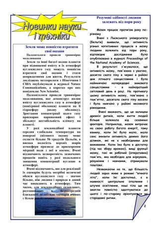 Земля може повністю втратити
свої океани
Палеонтологи провели тривимірне
моделювання
Земля та інші багаті водою планети
при підвищенні вмісту в їх атмосфері
вуглекислого газу можуть повністю
втратити свої океани і стати
непридатними для життя. Результати
досліджень метеорологи з Німеччини і
США опублікували в журналі Nature
Communications, а коротко про них
повідомляє New Scientist.
Палеонтологи провели тривимірне
моделювання, яке демонструє вплив
вмісту вуглекислого газу в атмосфері
(повітряної оболонки) планети на її
гідросферу (водну оболонку).
Зростання концентрації цього газу
прискорює парниковий ефект і
збільшує нестабільність клімату на
планеті.
У разі землеподібної планети
середня глобальна температура на
поверхні світового океану може
скласти більше 56 градусів Цельсія, а
висока вологість верхніх шарів
атмосфери призведе до прискорення
міграції води з неї в космос. Вчені
відзначають незворотність зазначених
процесів навіть у разі подальшого
зниження концентрації вуглецю в
атмосфері.
Вчені відзначають, що для реалізації
їх сценарію будуть потрібні величезні
обсяги вуглекислого газу – значно
більше, ніж людина і природа в даний
час викидають в атмосферу. Тим
часом, для землеподібних екзопланет,
розташованих в безпосередній
близькості до світила, сценарій вчених
є більш реалістичним.
Розумові здібності людини
залежать від пори року
Мозок працює протягом року по-
різному
Вчені з Льєжського університету
(Бельгія) виявили, що активність
різних когнітивних процесів в мозку
людини залежить від пори року,
відповідне дослідження було
опубліковано в журналі Proceedings of
the National Academy of Sciences.
В результаті з'ясувалося, що
активність мозку, пов'язана з увагою,
досягла свого піку в червні в районі
дня літнього сонцестояння і була
найнижчою напередодні зимового
сонцестояння – в найкоротший
світловий день в році. На противагу
цьому активність мозку, пов'язана з
пам'яттю, досягала свого піку восени
і була нижчою у районі весняного
рівнодення.
Вчені вважають, що це залишки
древніх ритмів, коли життя людей
більше залежала від сезонних
факторів. Наприклад, мозок витрачає
на свою роботу багато енергії, тому
взимку, коли їжі було мало, мало
сенс знизити активність деяких його
ділянок, які не є необхідними для
виживання. Коли їжа була в достатку
(під час збору врожаю), вищі функції
мозку, такі як робочий (оперативна)
пам'ять, яка необхідна для міркувань,
розуміння і навчання, отримували
поштовх.
Незважаючи на те, що більшість
людей зараз живе в режимі "вічного
літа", коли їжі достатньо, є в
наявності центральне опалення і
штучне освітлення, наші тіла ще не
змогли повністю адаптуватися до
цього і по-старому орієнтуються на
стародавні ритми.
2
 