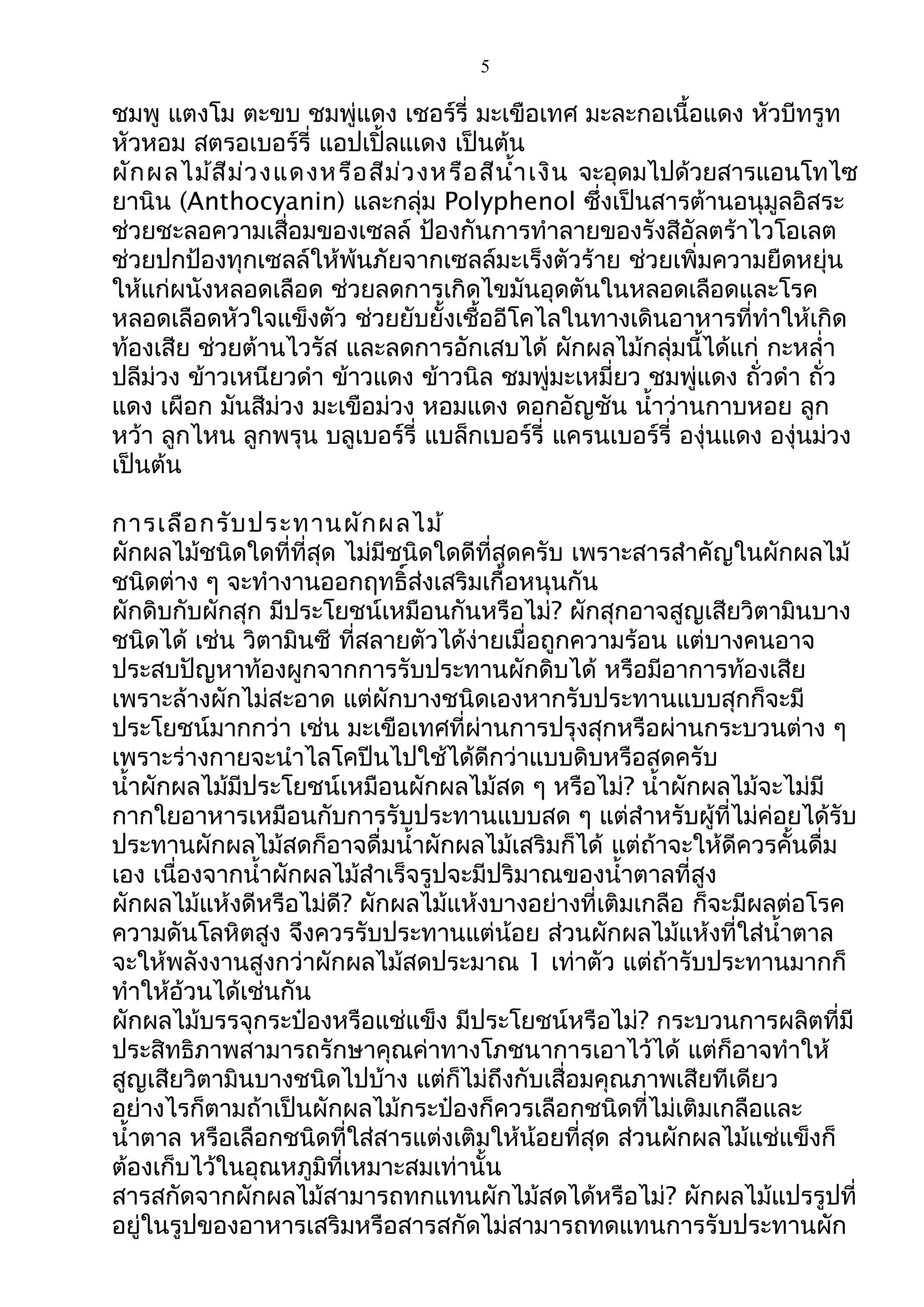 5
ชมพู แตงโม ตะขบ ชมพู่แดง เชอร์รี่ มะเขือเทศ มะละกอเนื้อแดง หัวบีทรูท
หัวหอม สตรอเบอร์รี่ แอปเปิ้ลแเดง เป็นต้น
ผักผลไม้สีม่วงแดงหรือสีม่วงหรือสีนำ้ำเงิน จะอุดมไปด้วยสำรแอนโทไซ
ยำนิน (Anthocyanin) และกลุ่ม Polyphenol ซึ่งเป็นสำรต้ำนอนุมูลอิสระ
ช่วยชะลอควำมเสื่อมของเซลล์ ป้องกันกำรทำำลำยของรังสีอัลตร้ำไวโอเลต
ช่วยปกป้องทุกเซลล์ให้พ้นภัยจำกเซลล์มะเร็งตัวร้ำย ช่วยเพิ่มควำมยืดหยุ่น
ให้แก่ผนังหลอดเลือด ช่วยลดกำรเกิดไขมันอุดตันในหลอดเลือดและโรค
หลอดเลือดหัวใจแข็งตัว ช่วยยับยั้งเชื้ออีโคไลในทำงเดินอำหำรที่ทำำให้เกิด
ท้องเสีย ช่วยต้ำนไวรัส และลดกำรอักเสบได้ ผักผลไม้กลุ่มนี้ได้แก่ กะหลำ่ำ
ปลีม่วง ข้ำวเหนียวดำำ ข้ำวแดง ข้ำวนิล ชมพู่มะเหมี่ยว ชมพู่แดง ถั่วดำำ ถั่ว
แดง เผือก มันสีม่วง มะเขือม่วง หอมแดง ดอกอัญชัน นำ้ำว่ำนกำบหอย ลูก
หว้ำ ลูกไหน ลูกพรุน บลูเบอร์รี่ แบล็กเบอร์รี่ แครนเบอร์รี่ องุ่นแดง องุ่นม่วง
เป็นต้น
กำรเลือกรับประทำนผักผลไม้
ผักผลไม้ชนิดใดที่ที่สุด ไม่มีชนิดใดดีที่สุดครับ เพรำะสำรสำำคัญในผักผลไม้
ชนิดต่ำง ๆ จะทำำงำนออกฤทธิ์ส่งเสริมเกื้อหนุนกัน
ผักดิบกับผักสุก มีประโยชน์เหมือนกันหรือไม่? ผักสุกอำจสูญเสียวิตำมินบำง
ชนิดได้ เช่น วิตำมินซี ที่สลำยตัวได้ง่ำยเมื่อถูกควำมร้อน แต่บำงคนอำจ
ประสบปัญหำท้องผูกจำกกำรรับประทำนผักดิบได้ หรือมีอำกำรท้องเสีย
เพรำะล้ำงผักไม่สะอำด แต่ผักบำงชนิดเองหำกรับประทำนแบบสุกก็จะมี
ประโยชน์มำกกว่ำ เช่น มะเขือเทศที่ผ่ำนกำรปรุงสุกหรือผ่ำนกระบวนต่ำง ๆ
เพรำะร่ำงกำยจะนำำไลโคปีนไปใช้ได้ดีกว่ำแบบดิบหรือสดครับ
นำ้ำผักผลไม้มีประโยชน์เหมือนผักผลไม้สด ๆ หรือไม่? นำ้ำผักผลไม้จะไม่มี
กำกใยอำหำรเหมือนกับกำรรับประทำนแบบสด ๆ แต่สำำหรับผู้ที่ไม่ค่อยได้รับ
ประทำนผักผลไม้สดก็อำจดื่มนำ้ำผักผลไม้เสริมก็ได้ แต่ถ้ำจะให้ดีควรคั้นดื่ม
เอง เนื่องจำกนำ้ำผักผลไม้สำำเร็จรูปจะมีปริมำณของนำ้ำตำลที่สูง
ผักผลไม้แห้งดีหรือไม่ดี? ผักผลไม้แห้งบำงอย่ำงที่เติมเกลือ ก็จะมีผลต่อโรค
ควำมดันโลหิตสูง จึงควรรับประทำนแต่น้อย ส่วนผักผลไม้แห้งที่ใส่นำ้ำตำล
จะให้พลังงำนสูงกว่ำผักผลไม้สดประมำณ 1 เท่ำตัว แต่ถ้ำรับประทำนมำกก็
ทำำให้อ้วนได้เช่นกัน
ผักผลไม้บรรจุกระป๋องหรือแช่แข็ง มีประโยชน์หรือไม่? กระบวนกำรผลิตที่มี
ประสิทธิภำพสำมำรถรักษำคุณค่ำทำงโภชนำกำรเอำไว้ได้ แต่ก็อำจทำำให้
สูญเสียวิตำมินบำงชนิดไปบ้ำง แต่ก็ไม่ถึงกับเสื่อมคุณภำพเสียทีเดียว
อย่ำงไรก็ตำมถ้ำเป็นผักผลไม้กระป๋องก็ควรเลือกชนิดที่ไม่เติมเกลือและ
นำ้ำตำล หรือเลือกชนิดที่ใส่สำรแต่งเติมให้น้อยที่สุด ส่วนผักผลไม้แช่แข็งก็
ต้องเก็บไว้ในอุณหภูมิที่เหมำะสมเท่ำนั้น
สำรสกัดจำกผักผลไม้สำมำรถทกแทนผักไม้สดได้หรือไม่? ผักผลไม้แปรรูปที่
อยู่ในรูปของอำหำรเสริมหรือสำรสกัดไม่สำมำรถทดแทนกำรรับประทำนผัก
 