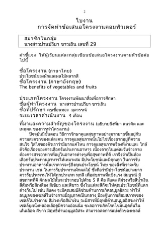 2
ใบงาน
การจัดทำาข้อเสนอโครงงานคอมพิวเตอร์
สมาชิกในกลุ่ม
นางสาวปานปรียา ขาวเถิน เลขที่ 29
คำาชี้แจง ให้ผู้เรียนแต่ละกลุ่มเขียนข้อเสนอโครงงานตามหัวข้อต่อ
ไปนี้
ชื่อโครงงาน (ภาษาไทย)
ประโยชน์ของผักและผลไม้หลากสี
ชื่อโครงงาน (ภาษาอังกฤษ)
The benefits of vegetables and fruits
ประเภทโครงงาน โครงงานพัฒนาสื่อเพื่อการศึกษา
ชื่อผู้ทำาโครงงาน นางสาวปานปรียา ขาวเถิน
ชื่อที่ปรึกษา ครูเขื่อนทอง มูลวรรณ์
ระยะเวลาดำาเนินงาน 4 เดือน
ที่มาและความสำาคัญของโครงงาน (อธิบายถึงที่มา แนวคิด และ
เหตุผล ของการทำาโครงงาน)
ปัจจุบันมีขั้นตอน วิธีการรักษาดูแลสุขภาพอย่างมากมายขึ้นอยู่กับ
ความสะดวกของแต่ละคน การดูแลสุขภาพนั้นไม่ใช่เรื่องยากอยู่ที่ความ
สนใจ ใส่ใจของตัวเราว่ามีมากแค่ไหน การดูแลสุขภาพเรื่องที่ง่ายและ ใกล้
ตัวคือเรื่องของการเลือกรับประทานอาหาร เนื่องจากในแต่ละวันร่างกาย
ต้องการสารอาหารที่อยู่ในอาหารต่างๆเพื่อสุขภาพที่ดี เราจึงจำาเป็นต้อง
เลือกรับประทานอาหารให้เหมาะสม มีประโยชน์และมีคุณค่า ในการรับ
ประทานอาหารนั้นเราควรจะรู้ถึงคุณประโยชน์ โทษ ของสิ่งที่เราจะรับ
ประทาน เช่น ในการรับประทานผักผลไม้ ซึ่งถือว่ามีประโยชน์อย่างมาก
ควรรับประทานให้ได้ทุกประเภท ทุกสี เพื่อสุขภาพที่แข็งแรง สมบูรณ์ มี
สุขภาพที่ดี ผักผลไม้นั้นจะประกอบไปด้วย 5 สี คือ สีแดง สีม่วงหรือสีนำ้าเงิน
สีส้มหรือสีเหลือง สีเขียว และสีขาว ซึ่งในแต่ละสีก็จะให้คุณประโยชน์ที่แตก
ต่างกันไป เช่น สีแดง จะมีคุณสมบัติช่วยต้านการเกิดอนุมูลอิสระ ทำาให้
อนุมูลของเซลล์ในร่างกายมีอนุภาคเป็นกลาง ป้องกันการเสื่อมสภาพของ
เซลล์ในร่างกาย สีม่วงหรือสีนำ้าเงิน จะมีสารที่มีฤทธิ์ต้านอนุมูลอิสระทำาให้
เซลล์บุผนังหลอดเลือดมีความอ่อนนิ่ม ชะลอการเกิดโรคไขมันอุดตันใน
เส้นเลือด สีขาว มีฤทธิ์ต้านอนุมูลอิสระ สามารถลดการแบ่งตัวของเซลล์
 